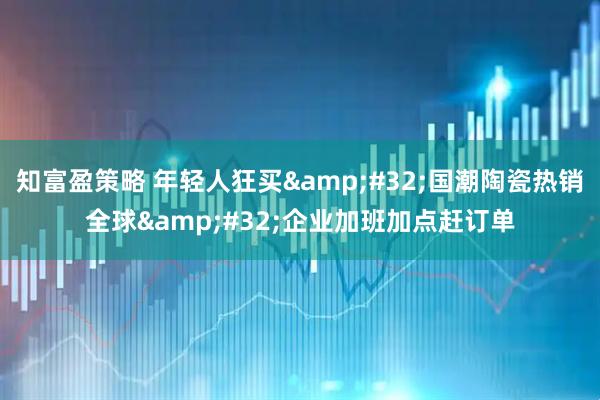 知富盈策略 年轻人狂买&#32;国潮陶瓷热销全球&#32;企业加班加点赶订单
