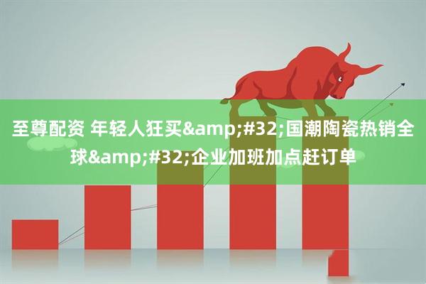 至尊配资 年轻人狂买&#32;国潮陶瓷热销全球&#32;企业加班加点赶订单