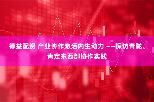 德益配资 产业协作激活内生动力 ——探访青陇、青定东西部协作实践
