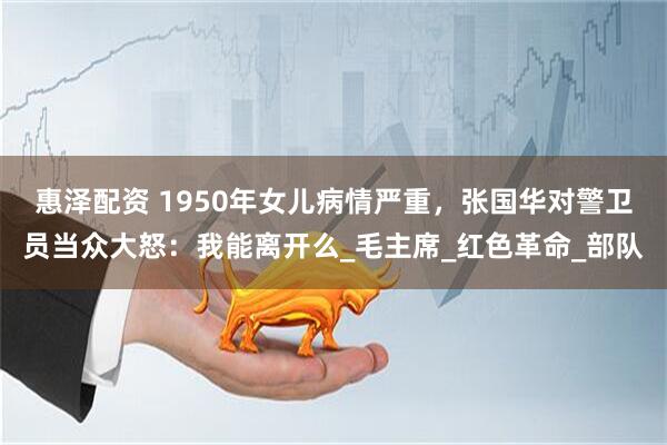 惠泽配资 1950年女儿病情严重，张国华对警卫员当众大怒：我能离开么_毛主席_红色革命_部队