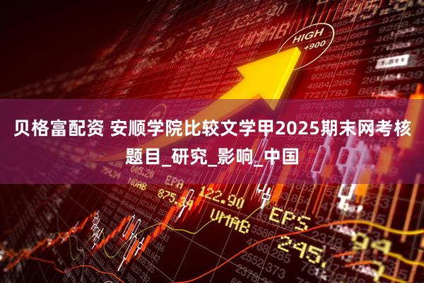 贝格富配资 安顺学院比较文学甲2025期末网考核题目_研究_影响_中国