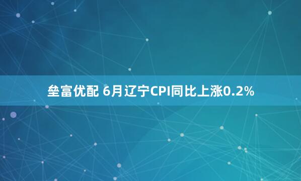 垒富优配 6月辽宁CPI同比上涨0.2%