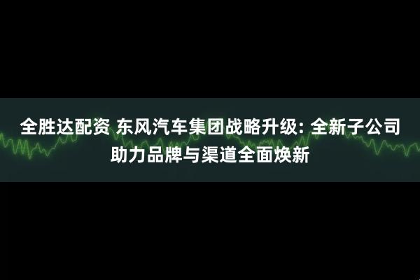 全胜达配资 东风汽车集团战略升级: 全新子公司助力品牌与渠道全面焕新