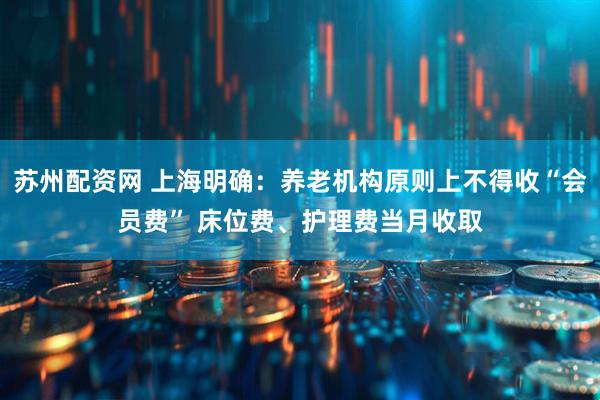 苏州配资网 上海明确：养老机构原则上不得收“会员费” 床位费、护理费当月收取