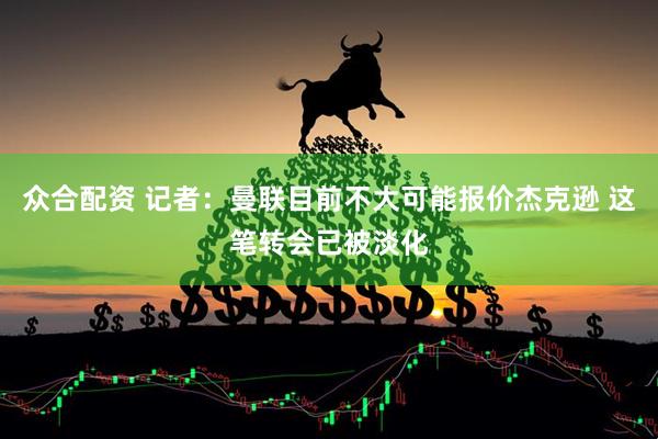 众合配资 记者：曼联目前不大可能报价杰克逊 这笔转会已被淡化