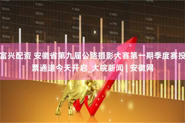 富兴配资 安徽省第九届公路摄影大赛第一期季度赛投票通道今天开启_大皖新闻 | 安徽网