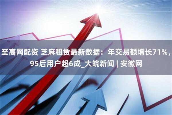 至高网配资 芝麻租赁最新数据：年交易额增长71%，95后用户超6成_大皖新闻 | 安徽网