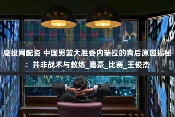 魔投网配资 中国男篮大胜委内瑞拉的背后原因揭秘：并非战术与教练_嘉豪_比赛_王俊杰