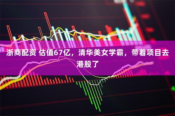 浙商配资 估值67亿，清华美女学霸，带着项目去港股了