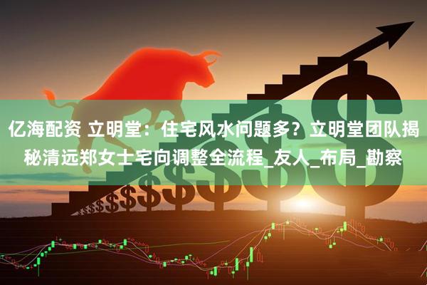 亿海配资 立明堂：住宅风水问题多？立明堂团队揭秘清远郑女士宅向调整全流程_友人_布局_勘察