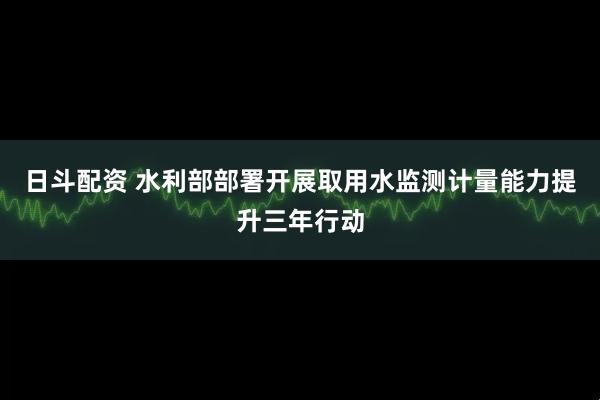 日斗配资 水利部部署开展取用水监测计量能力提升三年行动