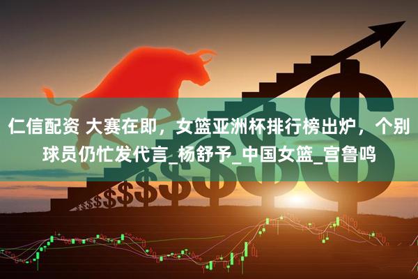 仁信配资 大赛在即，女篮亚洲杯排行榜出炉，个别球员仍忙发代言_杨舒予_中国女篮_宫鲁鸣