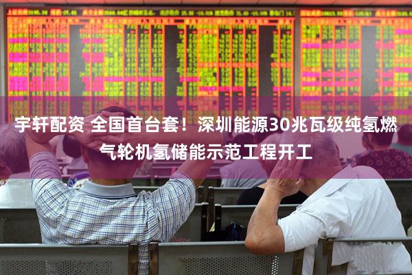 宇轩配资 全国首台套！深圳能源30兆瓦级纯氢燃气轮机氢储能示范工程开工