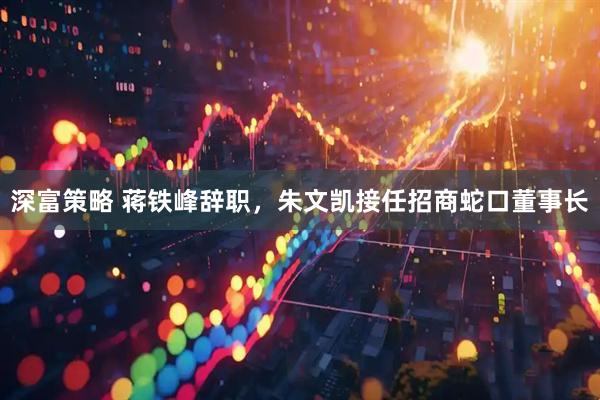 深富策略 蒋铁峰辞职，朱文凯接任招商蛇口董事长