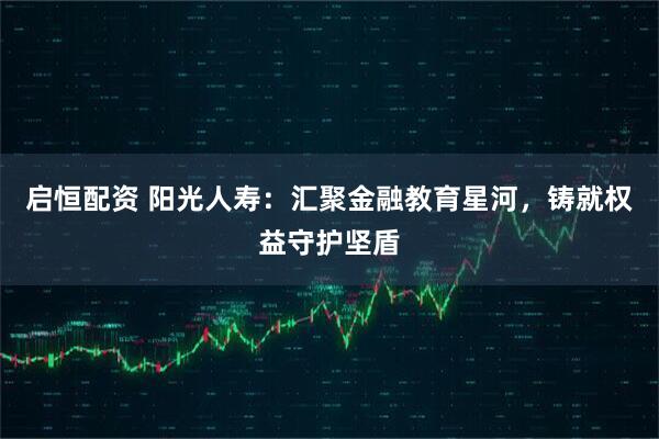 启恒配资 阳光人寿:汇聚金融教育星河,铸就权益守护坚盾