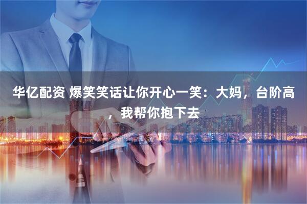 华亿配资 爆笑笑话让你开心一笑:大妈,台阶高,我帮你抱下去