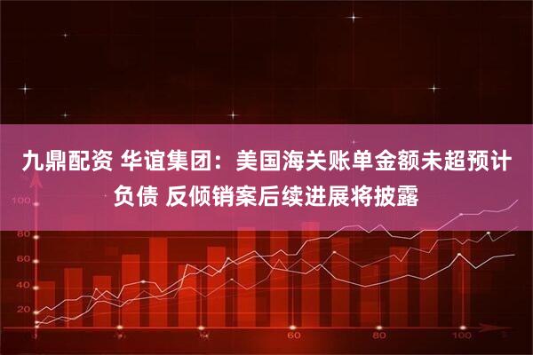 九鼎配资 华谊集团：美国海关账单金额未超预计负债 反倾销案后续进展将披露