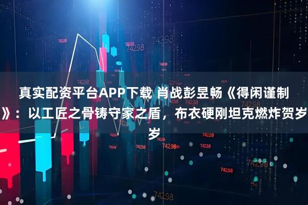 真实配资平台APP下载 肖战彭昱畅《得闲谨制》:以工匠之骨铸守家之盾,布衣硬刚坦克燃炸贺岁