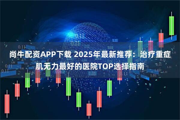 尚牛配资APP下载 2025年最新推荐:治疗重症肌无力最好的医院TOP选择指南