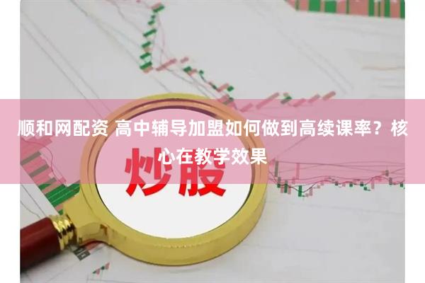 顺和网配资 高中辅导加盟如何做到高续课率？核心在教学效果