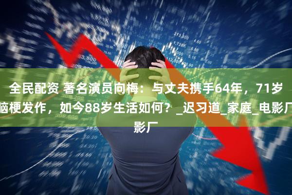 全民配资 著名演员向梅：与丈夫携手64年，71岁脑梗发作，如今88岁生活如何？_迟习道_家庭_电影厂