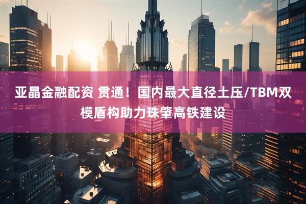 亚晶金融配资 贯通！国内最大直径土压/TBM双模盾构助力珠肇高铁建设