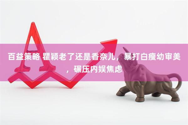 百益策略 瞿颖老了还是香奈儿，暴打白瘦幼审美，碾压内娱焦虑