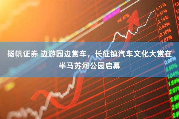 扬帆证券 边游园边赏车，长征镇汽车文化大赏在半马苏河公园启幕