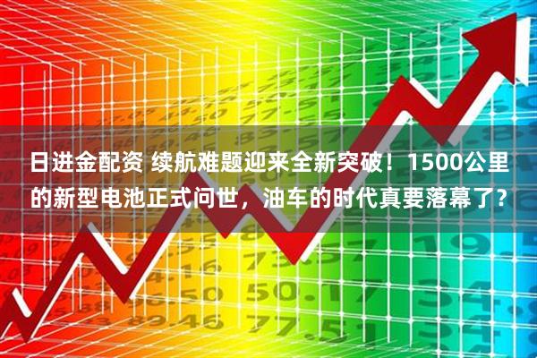 日进金配资 续航难题迎来全新突破！1500公里的新型电池正式问世，油车的时代真要落幕了？